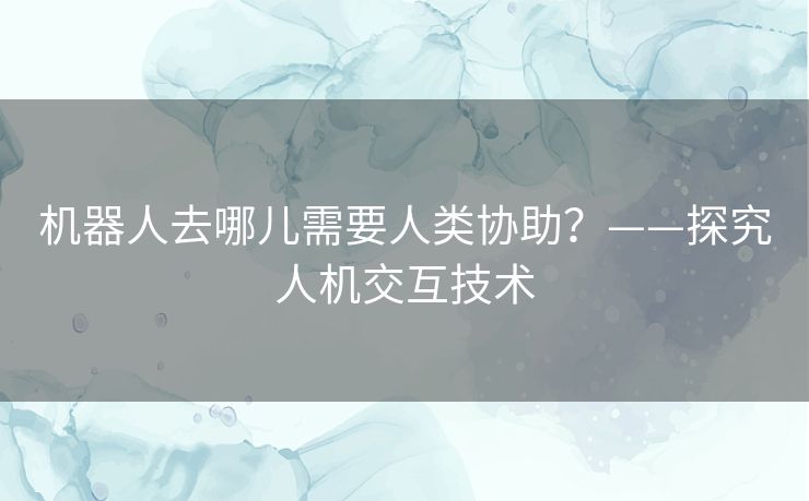 机器人去哪儿需要人类协助?——探究人机交互技术 机器人去哪儿需要人类协助?——探究人机交互技术