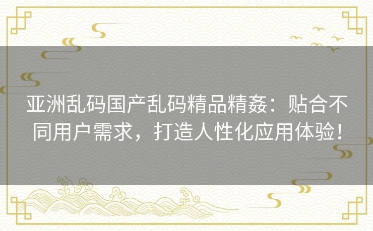 亚洲乱码国产乱码精品精姦:贴合不同用户需求,打造人性化应用体验! 亚洲乱码国产乱码精品精姦:贴合不同用户需求,打造人性化应用体验!