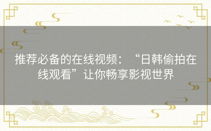 推荐必备的在线视频:“日韩偷拍在线观看”让你畅享影视世界 推荐必备的在线视频:“日韩偷拍在线观看”让你畅享影视世界