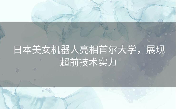 日本美女机器人亮相首尔大学,展现超前技术实力 日本美女机器人亮相首尔大学,展现超前技术实力