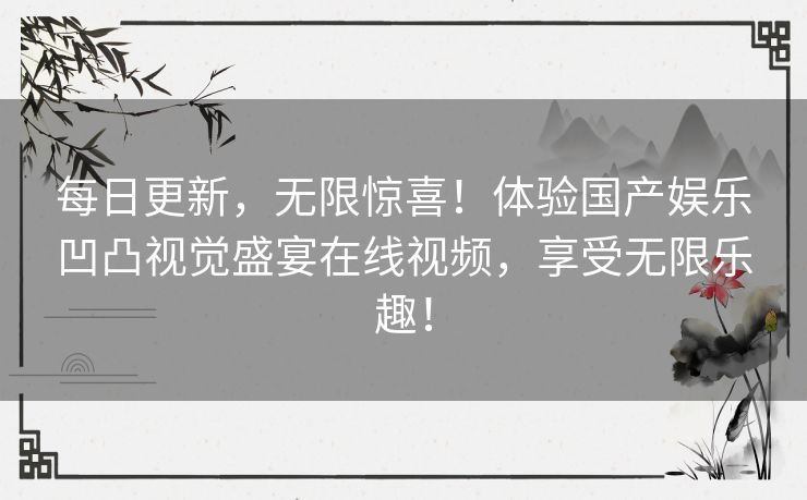 每日更新,无限惊喜!体验国产娱乐凹凸视觉盛宴在线视频,享受无限乐趣! 每日更新,无限惊喜!体验国产娱乐凹凸视觉盛宴在线视频,享受无限乐趣!