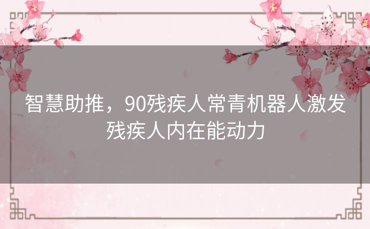 智慧助推,90残疾人常青机器人激发残疾人内在能动力 智慧助推,90残疾人常青机器人激发残疾人内在能动力