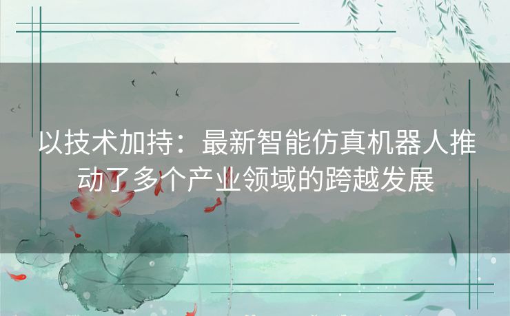 以技术加持:最新智能仿真机器人推动了多个产业领域的跨越发展 以技术加持:最新智能仿真机器人推动了多个产业领域的跨越发展