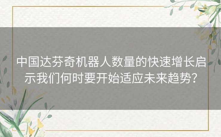 中国达芬奇机器人数量的快速增长启示我们何时要开始适应未来趋势? 中国达芬奇机器人数量的快速增长启示我们何时要开始适应未来趋势?