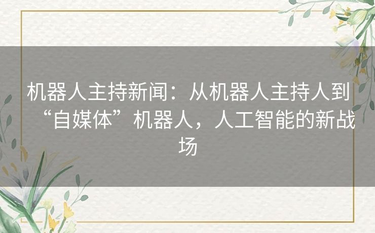 机器人主持新闻:从机器人主持人到“自媒体”机器人,人工智能的新战场 机器人主持新闻:从机器人主持人到“自媒体”机器人,人工智能的新战场