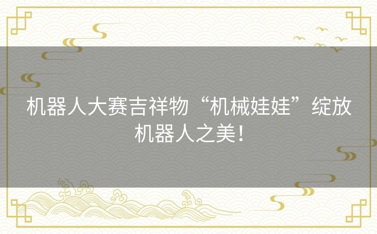 机器人大赛吉祥物“机械娃娃”绽放机器人之美! 机器人大赛吉祥物“机械娃娃”绽放机器人之美!