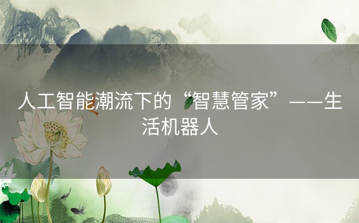 人工智能潮流下的“智慧管家”——生活机器人 人工智能潮流下的“智慧管家”——生活机器人