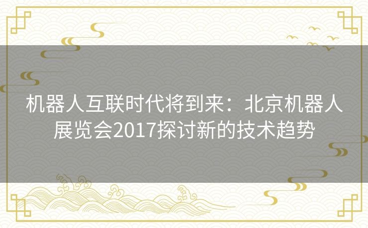 机器人互联时代将到来：北京机器人展览会2017探讨新的技术趋势