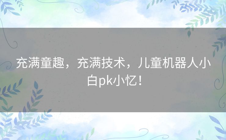 充满童趣,充满技术,儿童机器人小白pk小忆! 充满童趣,充满技术,儿童机器人小白pk小忆!