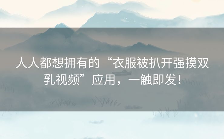 人人都想拥有的“衣服被扒开强摸双乳视频”应用,一触即发! 人人都想拥有的“衣服被扒开强摸双乳视频”应用,一触即发!