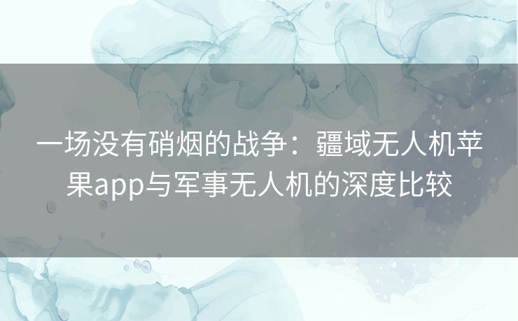 一场没有硝烟的战争:疆域无人机苹果app与军事无人机的深度比较 一场没有硝烟的战争:疆域无人机苹果app与军事无人机的深度比较