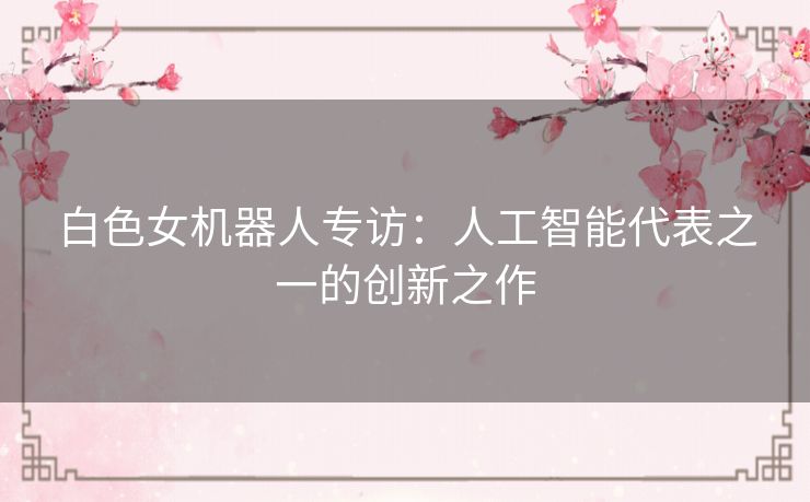 白色女机器人专访:人工智能代表之一的创新之作 白色女机器人专访:人工智能代表之一的创新之作