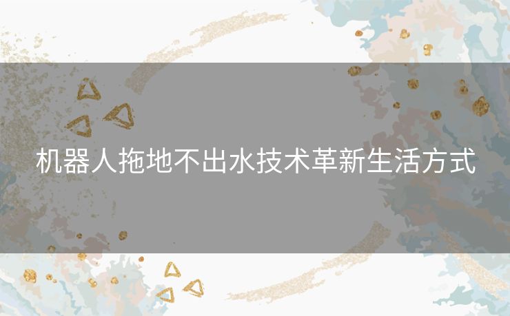 机器人拖地不出水技术革新生活方式 机器人拖地不出水技术革新生活方式