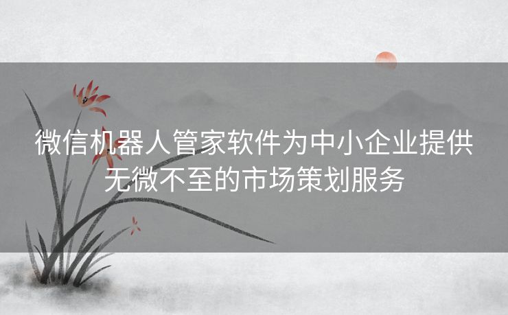 微信机器人管家软件为中小企业提供无微不至的市场策划服务 微信机器人管家软件为中小企业提供无微不至的市场策划服务