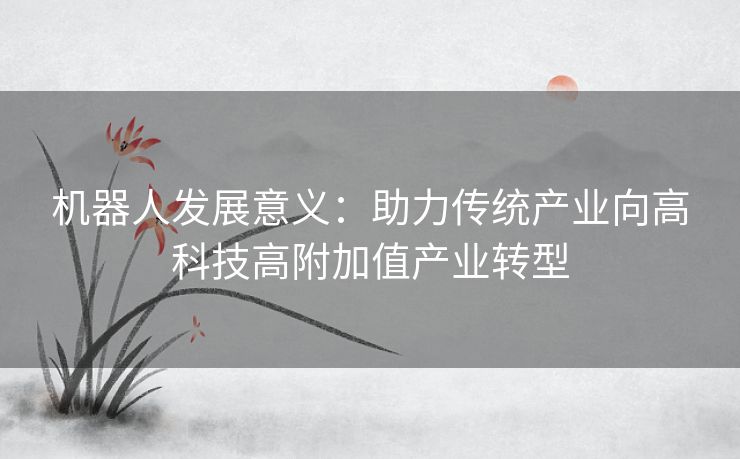 机器人发展意义:助力传统产业向高科技高附加值产业转型 机器人发展意义:助力传统产业向高科技高附加值产业转型