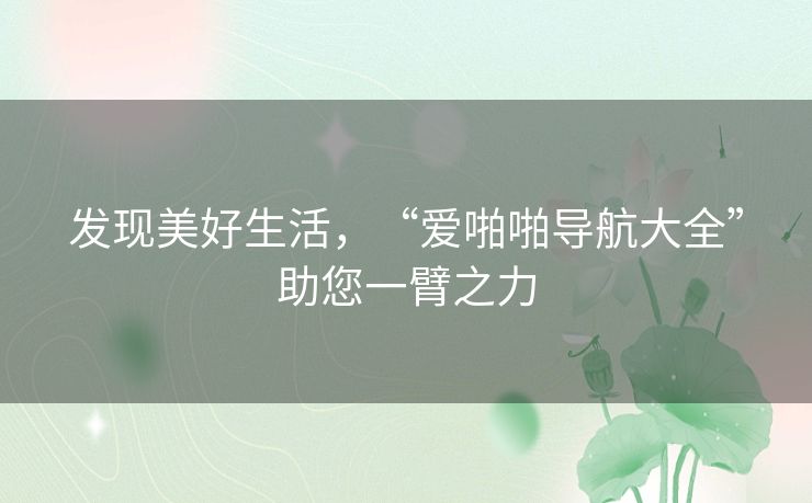 发现美好生活,“爱啪啪导航大全”助您一臂之力 发现美好生活,“爱啪啪导航大全”助您一臂之力