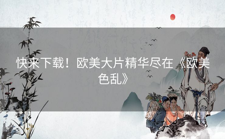 快来下载!欧美大片精华尽在《欧美色乱》 快来下载!欧美大片精华尽在《欧美色乱》