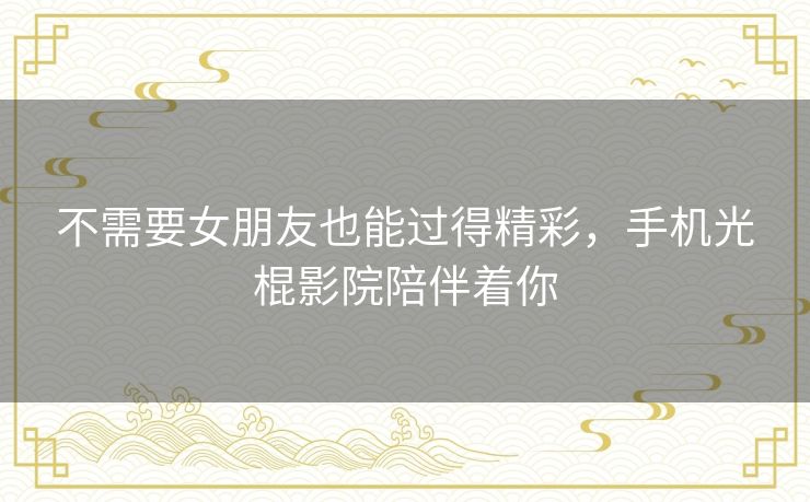 不需要女朋友也能过得精彩,手机光棍影院陪伴着你 不需要女朋友也能过得精彩,手机光棍影院陪伴着你