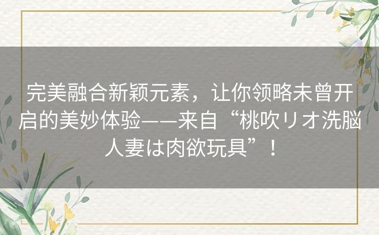 完美融合新颖元素,让你领略未曾开启的美妙体验——来自“桃吹リオ洗脳人妻は肉欲玩具”! 完美融合新颖元素,让你领略未曾开启的美妙体验——来自“桃吹リオ洗脳人妻は肉欲玩具”!