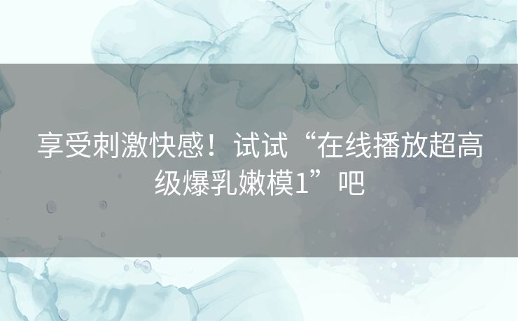 享受刺激快感！试试“在线播放超高级爆乳嫩模1”吧