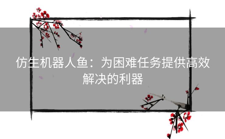 仿生机器人鱼:为困难任务提供高效解决的利器 仿生机器人鱼:为困难任务提供高效解决的利器