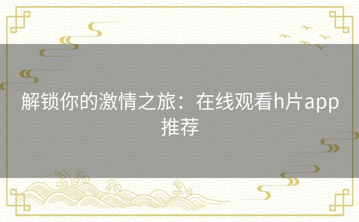 解锁你的激情之旅:在线观看h片app推荐 解锁你的激情之旅:在线观看h片app推荐