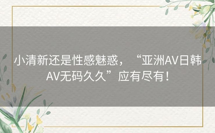 小清新还是性感魅惑,“亚洲AV日韩AV无码久久”应有尽有! 小清新还是性感魅惑,“亚洲AV日韩AV无码久久”应有尽有!