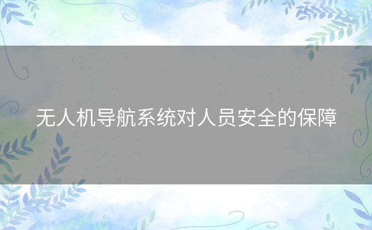 无人机导航系统对人员安全的保障 无人机导航系统对人员安全的保障