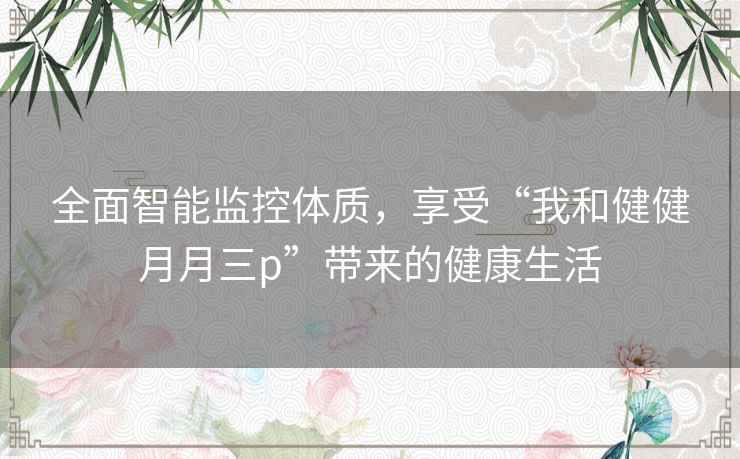 全面智能监控体质，享受“我和健健月月三p”带来的健康生活