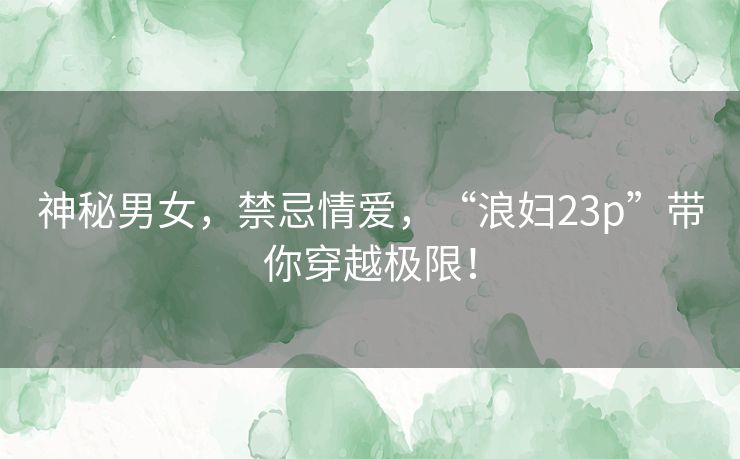 神秘男女,禁忌情爱,“浪妇23p”带你穿越极限! 神秘男女,禁忌情爱,“浪妇23p”带你穿越极限!