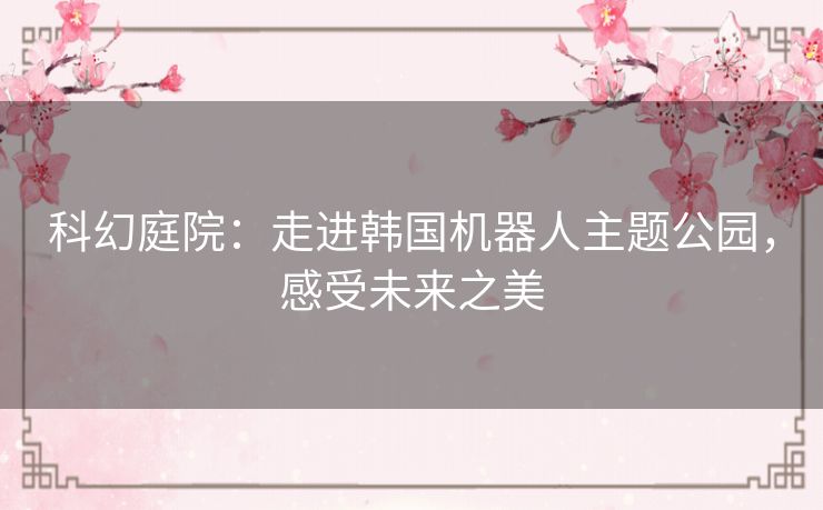 科幻庭院:走进韩国机器人主题公园,感受未来之美 科幻庭院:走进韩国机器人主题公园,感受未来之美