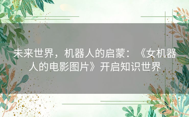未来世界,机器人的启蒙:《女机器人的电影图片》开启知识世界 未来世界,机器人的启蒙:《女机器人的电影图片》开启知识世界