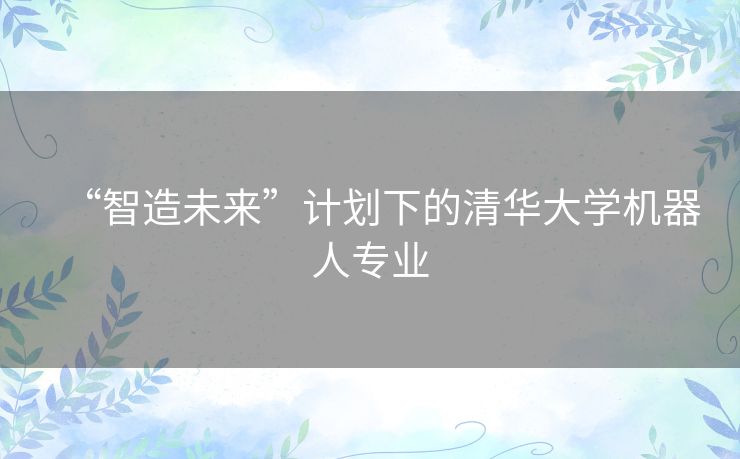 “智造未来”计划下的清华大学机器人专业 “智造未来”计划下的清华大学机器人专业