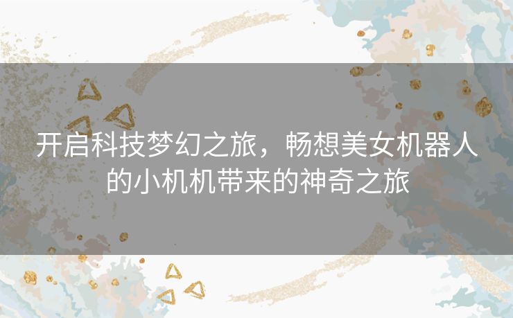开启科技梦幻之旅,畅想美女机器人的小机机带来的神奇之旅 开启科技梦幻之旅,畅想美女机器人的小机机带来的神奇之旅