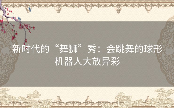 新时代的“舞狮”秀:会跳舞的球形机器人大放异彩 新时代的“舞狮”秀:会跳舞的球形机器人大放异彩