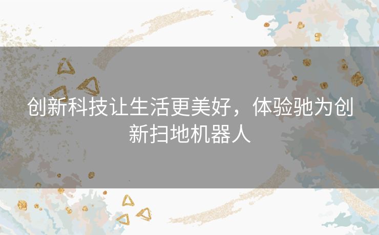 创新科技让生活更美好,体验驰为创新扫地机器人 创新科技让生活更美好,体验驰为创新扫地机器人