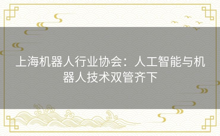 上海机器人行业协会:人工智能与机器人技术双管齐下 上海机器人行业协会:人工智能与机器人技术双管齐下