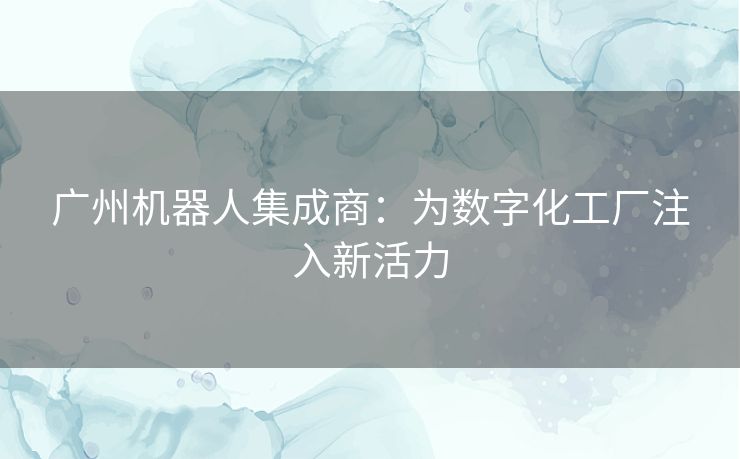 广州机器人集成商:为数字化工厂注入新活力 广州机器人集成商:为数字化工厂注入新活力