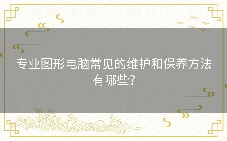 专业图形电脑常见的维护和保养方法有哪些? 专业图形电脑常见的维护和保养方法有哪些?