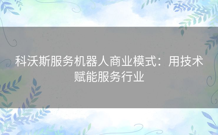科沃斯服务机器人商业模式:用技术赋能服务行业 科沃斯服务机器人商业模式:用技术赋能服务行业