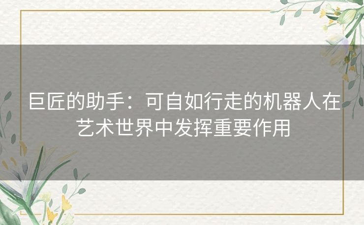 巨匠的助手:可自如行走的机器人在艺术世界中发挥重要作用 巨匠的助手:可自如行走的机器人在艺术世界中发挥重要作用