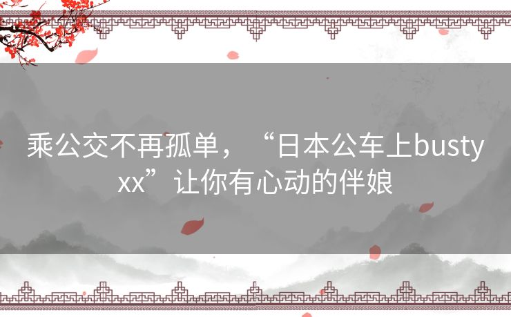 乘公交不再孤单,“日本公车上bustyxx”让你有心动的伴娘 乘公交不再孤单,“日本公车上bustyxx”让你有心动的伴娘