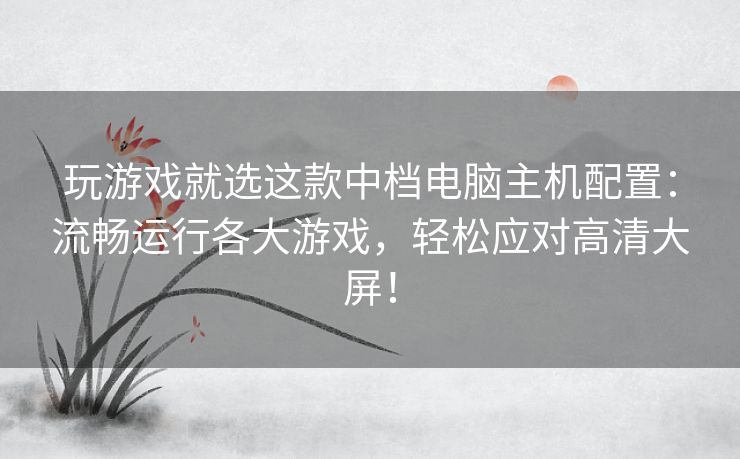 玩游戏就选这款中档电脑主机配置:流畅运行各大游戏,轻松应对高清大屏! 玩游戏就选这款中档电脑主机配置:流畅运行各大游戏,轻松应对高清大屏!