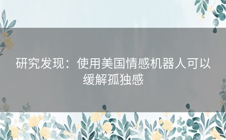 研究发现:使用美国情感机器人可以缓解孤独感 研究发现:使用美国情感机器人可以缓解孤独感