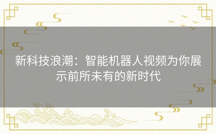 新科技浪潮:智能机器人视频为你展示前所未有的新时代 新科技浪潮:智能机器人视频为你展示前所未有的新时代