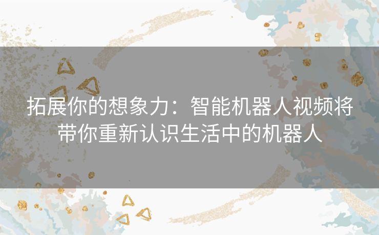 拓展你的想象力:智能机器人视频将带你重新认识生活中的机器人 拓展你的想象力:智能机器人视频将带你重新认识生活中的机器人