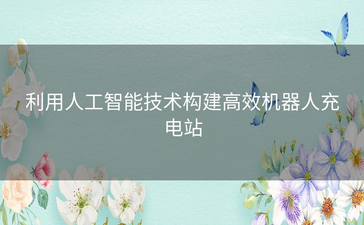 利用人工智能技术构建高效机器人充电站 利用人工智能技术构建高效机器人充电站