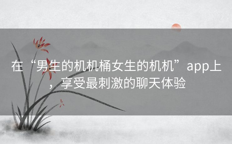 在“男生的机机桶女生的机机”app上,享受最刺激的聊天体验 在“男生的机机桶女生的机机”app上,享受最刺激的聊天体验