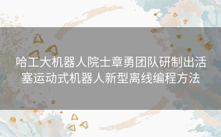 哈工大机器人院士章勇团队研制出活塞运动式机器人新型离线编程方法 哈工大机器人院士章勇团队研制出活塞运动式机器人新型离线编程方法