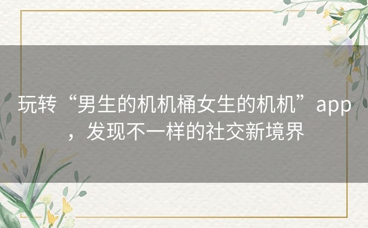 玩转“男生的机机桶女生的机机”app,发现不一样的社交新境界 玩转“男生的机机桶女生的机机”app,发现不一样的社交新境界
